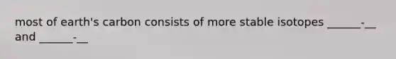 most of earth's carbon consists of more stable isotopes ______-__ and ______-__