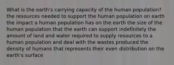 What is the earth's carrying capacity of the human population? the resources needed to support the human population on earth the impact a human population has on the earth the size of the human population that the earth can support indefinitely the amount of land and water required to supply resources to a human population and deal with the wastes produced the density of humans that represents their even distribution on the earth's surface