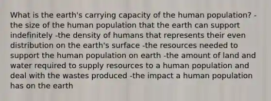 What is the earth's carrying capacity of the human population? -the size of the human population that the earth can support indefinitely -the density of humans that represents their even distribution on the earth's surface -the resources needed to support the human population on earth -the amount of land and water required to supply resources to a human population and deal with the wastes produced -the impact a human population has on the earth