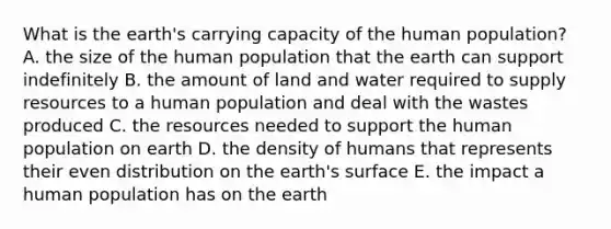 What is the earth's carrying capacity of the human population? A. the size of the human population that the earth can support indefinitely B. the amount of land and water required to supply resources to a human population and deal with the wastes produced C. the resources needed to support the human population on earth D. the density of humans that represents their even distribution on the earth's surface E. the impact a human population has on the earth