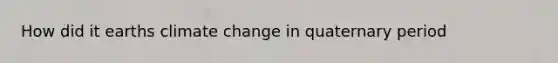 How did it earths climate change in quaternary period