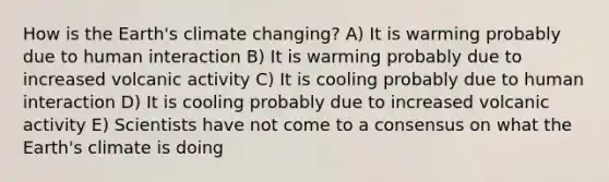 How is the Earth's climate changing? A) It is warming probably due to human interaction B) It is warming probably due to increased volcanic activity C) It is cooling probably due to human interaction D) It is cooling probably due to increased volcanic activity E) Scientists have not come to a consensus on what the Earth's climate is doing