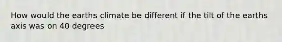 How would the earths climate be different if the tilt of the earths axis was on 40 degrees