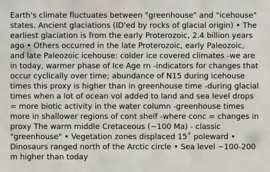 Earth's climate fluctuates between "greenhouse" and "icehouse" states. Ancient glaciations (ID'ed by rocks of glacial origin) • The earliest glaciation is from the early Proterozoic, 2.4 billion years ago • Others occurred in the late Proterozoic, early Paleozoic, and late Paleozoic icehouse: colder ice covered climates -we are in today, warmer phase of Ice Age rn -indicators for changes that occur cyclically over time; abundance of N15 during icehouse times this proxy is higher than in greenhouse time -during glacial times when a lot of ocean vol added to land and sea level drops = more biotic activity in the water column -greenhouse times more in shallower regions of cont shelf -where conc = changes in proxy The warm middle Cretaceous (~100 Ma) - classic "greenhouse" • Vegetation zones displaced 15˚ poleward • Dinosaurs ranged north of the Arctic circle • Sea level ~100-200 m higher than today