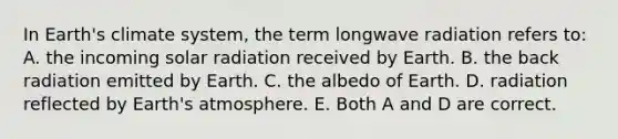 In Earth's climate system, the term longwave radiation refers to: A. the incoming solar radiation received by Earth. B. the back radiation emitted by Earth. C. the albedo of Earth. D. radiation reflected by Earth's atmosphere. E. Both A and D are correct.