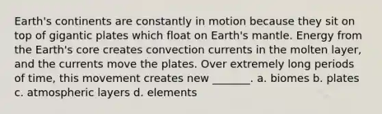 Earth's continents are constantly in motion because they sit on top of gigantic plates which float on Earth's mantle. Energy from the Earth's core creates convection currents in the molten layer, and the currents move the plates. Over extremely long periods of time, this movement creates new _______. a. biomes b. plates c. atmospheric layers d. elements