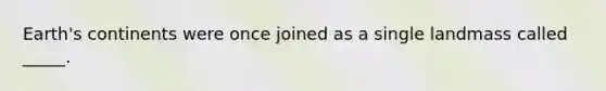 Earth's continents were once joined as a single landmass called _____.