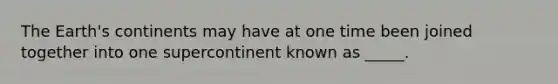 The Earth's continents may have at one time been joined together into one supercontinent known as _____.