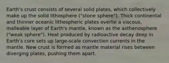 Earth's crust consists of several solid plates, which collectively make up the solid lithosphere ("stone sphere"). Thick continental and thinner oceanic lithospheric plates overlie a viscous, malleable layer of Earth's mantle, known as the asthenosphere ("weak sphere"). Heat produced by radioactive decay deep in Earth's core sets up large-scale convection currents in <a href='https://www.questionai.com/knowledge/kHR4HOnNY8-the-mantle' class='anchor-knowledge'>the mantle</a>. New crust is formed as mantle material rises between diverging plates, pushing them apart.