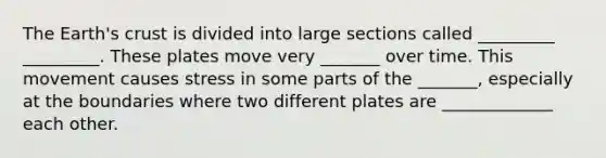 The Earth's crust is divided into large sections called _________ _________. These plates move very _______ over time. This movement causes stress in some parts of the _______, especially at the boundaries where two different plates are _____________ each other.