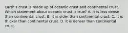 Earth's crust is made up of oceanic crust and continental crust. Which statement about oceanic crust is true? A. It is less dense than continental crust. B. It is older than continental crust. C. It is thicker than continental crust. D. It is denser than continental crust.