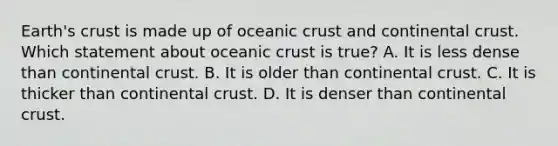 Earth's crust is made up of <a href='https://www.questionai.com/knowledge/kPVS0KdHos-oceanic-crust' class='anchor-knowledge'>oceanic crust</a> and continental crust. Which statement about oceanic crust is true? A. It is less dense than continental crust. B. It is older than continental crust. C. It is thicker than continental crust. D. It is denser than continental crust.