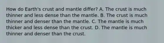 How do Earth's crust and mantle differ? A. The crust is much thinner and less dense than the mantle. B. The crust is much thinner and denser than the mantle. C. The mantle is much thicker and less dense than the crust. D. The mantle is much thinner and denser than the crust.