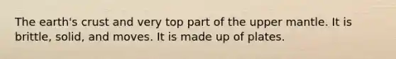 The earth's crust and very top part of the upper mantle. It is brittle, solid, and moves. It is made up of plates.