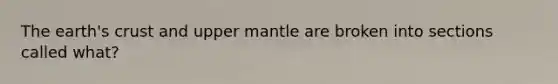 The earth's crust and upper mantle are broken into sections called what?