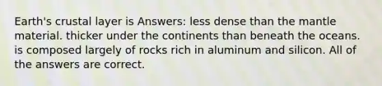 Earth's crustal layer is Answers: less dense than <a href='https://www.questionai.com/knowledge/kHR4HOnNY8-the-mantle' class='anchor-knowledge'>the mantle</a> material. thicker under the continents than beneath the oceans. is composed largely of rocks rich in aluminum and silicon. All of the answers are correct.