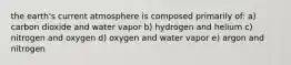 the earth's current atmosphere is composed primarily of: a) carbon dioxide and water vapor b) hydrogen and helium c) nitrogen and oxygen d) oxygen and water vapor e) argon and nitrogen