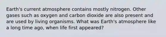 Earth's current atmosphere contains mostly nitrogen. Other gases such as oxygen and carbon dioxide are also present and are used by living organisms. What was <a href='https://www.questionai.com/knowledge/kRonPjS5DU-earths-atmosphere' class='anchor-knowledge'>earth's atmosphere</a> like a long time ago, when life first appeared?