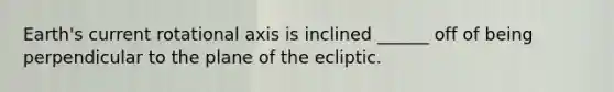 Earth's current rotational axis is inclined ______ off of being perpendicular to the plane of the ecliptic.