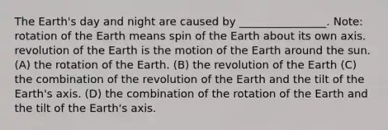 The Earth's day and night are caused by ________________. Note: rotation of the Earth means spin of the Earth about its own axis. revolution of the Earth is the motion of the Earth around the sun. (A) the rotation of the Earth. (B) the revolution of the Earth (C) the combination of the revolution of the Earth and the tilt of the Earth's axis. (D) the combination of the rotation of the Earth and the tilt of the Earth's axis.