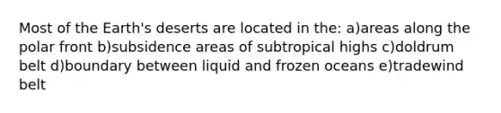 Most of the Earth's deserts are located in the: a)areas along the polar front b)subsidence areas of subtropical highs c)doldrum belt d)boundary between liquid and frozen oceans e)tradewind belt