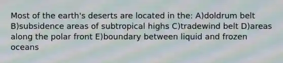 Most of the earth's deserts are located in the: A)doldrum belt B)subsidence areas of subtropical highs C)tradewind belt D)areas along the polar front E)boundary between liquid and frozen oceans