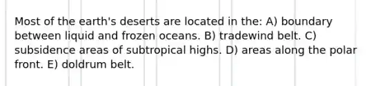 Most of the earth's deserts are located in the: A) boundary between liquid and frozen oceans. B) tradewind belt. C) subsidence areas of subtropical highs. D) areas along the polar front. E) doldrum belt.