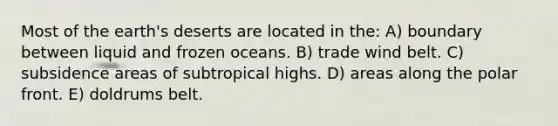 Most of the earth's deserts are located in the: A) boundary between liquid and frozen oceans. B) trade wind belt. C) subsidence areas of subtropical highs. D) areas along the polar front. E) doldrums belt.