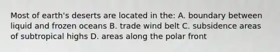 Most of earth's deserts are located in the: A. boundary between liquid and frozen oceans B. trade wind belt C. subsidence areas of subtropical highs D. areas along the polar front