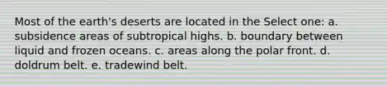 Most of the earth's deserts are located in the Select one: a. subsidence areas of subtropical highs. b. boundary between liquid and frozen oceans. c. areas along the polar front. d. doldrum belt. e. tradewind belt.