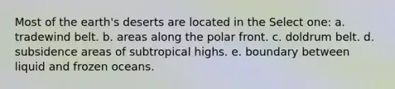 Most of the earth's deserts are located in the Select one: a. tradewind belt. b. areas along the polar front. c. doldrum belt. d. subsidence areas of subtropical highs. e. boundary between liquid and frozen oceans.