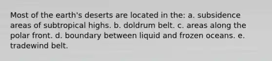 Most of the earth's deserts are located in the: a. subsidence areas of subtropical highs. b. doldrum belt. c. areas along the polar front. d. boundary between liquid and frozen oceans. e. tradewind belt.