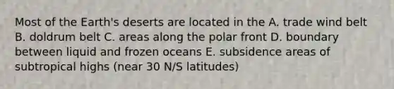 Most of the Earth's deserts are located in the A. trade wind belt B. doldrum belt C. areas along the polar front D. boundary between liquid and frozen oceans E. subsidence areas of subtropical highs (near 30 N/S latitudes)