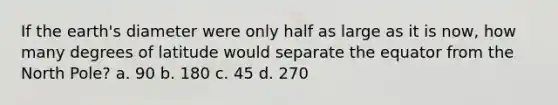 If the earth's diameter were only half as large as it is now, how many degrees of latitude would separate the equator from the North Pole? a. 90 b. 180 c. 45 d. 270