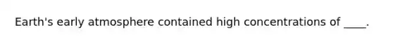​Earth's early atmosphere contained high concentrations of ____.