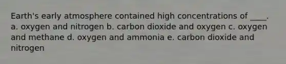 Earth's early atmosphere contained high concentrations of ____. a. oxygen and nitrogen b. carbon dioxide and oxygen c. oxygen and methane d. oxygen and ammonia e. carbon dioxide and nitrogen