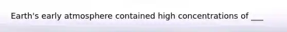 Earth's early atmosphere contained high concentrations of ___