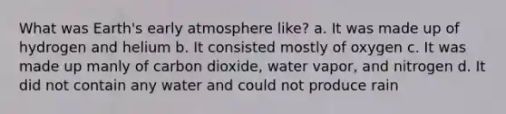 What was Earth's early atmosphere like? a. It was made up of hydrogen and helium b. It consisted mostly of oxygen c. It was made up manly of carbon dioxide, water vapor, and nitrogen d. It did not contain any water and could not produce rain