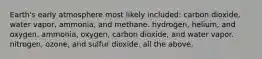 Earth's early atmosphere most likely included: carbon dioxide, water vapor, ammonia, and methane. hydrogen, helium, and oxygen. ammonia, oxygen, carbon dioxide, and water vapor. nitrogen, ozone, and sulfur dioxide. all the above.