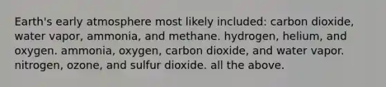 Earth's early atmosphere most likely included: carbon dioxide, water vapor, ammonia, and methane. hydrogen, helium, and oxygen. ammonia, oxygen, carbon dioxide, and water vapor. nitrogen, ozone, and sulfur dioxide. all the above.