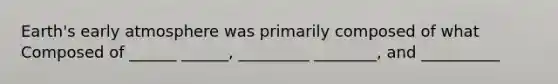 Earth's early atmosphere was primarily composed of what Composed of ______ ______, _________ ________, and __________