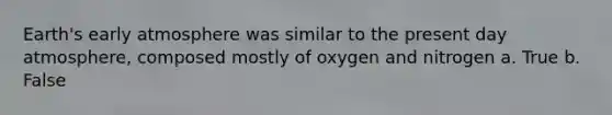 Earth's early atmosphere was similar to the present day atmosphere, composed mostly of oxygen and nitrogen a. True b. False