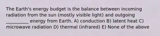 The Earth's energy budget is the balance between incoming radiation from the sun (mostly visible light) and outgoing __________ energy from Earth. A) conduction B) latent heat C) microwave radiation D) thermal (infrared) E) None of the above