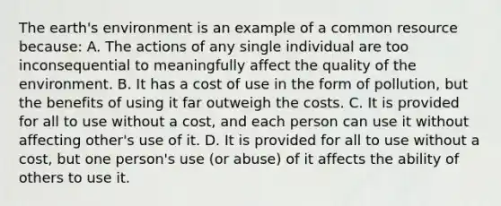 The earth's environment is an example of a common resource because: A. The actions of any single individual are too inconsequential to meaningfully affect the quality of the environment. B. It has a cost of use in the form of pollution, but the benefits of using it far outweigh the costs. C. It is provided for all to use without a cost, and each person can use it without affecting other's use of it. D. It is provided for all to use without a cost, but one person's use (or abuse) of it affects the ability of others to use it.