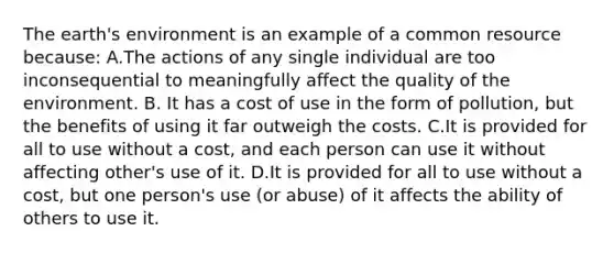The earth's environment is an example of a common resource because: A.The actions of any single individual are too inconsequential to meaningfully affect the quality of the environment. B. It has a cost of use in the form of pollution, but the benefits of using it far outweigh the costs. C.It is provided for all to use without a cost, and each person can use it without affecting other's use of it. D.It is provided for all to use without a cost, but one person's use (or abuse) of it affects the ability of others to use it.