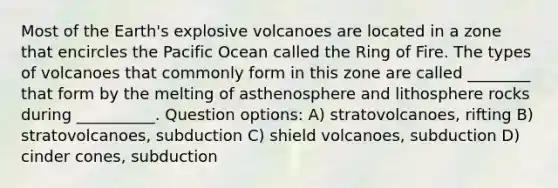 Most of the Earth's explosive volcanoes are located in a zone that encircles the Pacific Ocean called the Ring of Fire. The types of volcanoes that commonly form in this zone are called ________ that form by the melting of asthenosphere and lithosphere rocks during __________. Question options: A) stratovolcanoes, rifting B) stratovolcanoes, subduction C) shield volcanoes, subduction D) cinder cones, subduction