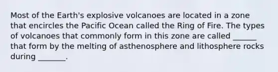 Most of the Earth's explosive volcanoes are located in a zone that encircles the Pacific Ocean called the Ring of Fire. The types of volcanoes that commonly form in this zone are called ______ that form by the melting of asthenosphere and lithosphere rocks during _______.