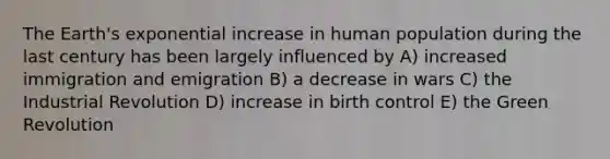 The Earth's exponential increase in human population during the last century has been largely influenced by A) increased immigration and emigration B) a decrease in wars C) the Industrial Revolution D) increase in birth control E) the Green Revolution