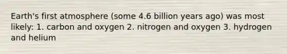 Earth's first atmosphere (some 4.6 billion years ago) was most likely: 1. carbon and oxygen 2. nitrogen and oxygen 3. hydrogen and helium