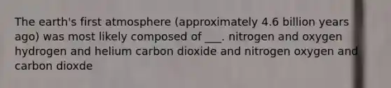 The earth's first atmosphere (approximately 4.6 billion years ago) was most likely composed of ___. nitrogen and oxygen hydrogen and helium carbon dioxide and nitrogen oxygen and carbon dioxde